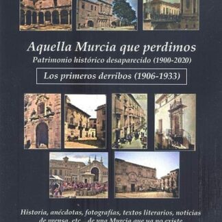 Aquella Murcia que perdimos. Patrimonio histórico desaparecido (1900-1933). Los primeros derribos (1906-1933). Historia, anécdotas, fotografías, textos literarios, noticias de prensa, etc...de una Murcia que ya no existe