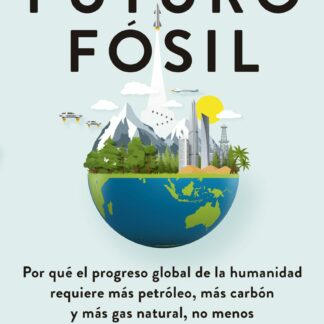 Un futuro fósil. Por qué el progreso global de la humanidad requiere más petróleo, más carbón y más gas natural, no menos