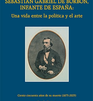 Sebastián Gabriel de Borbón, infante de España: una vida entre la política y el arte Ciento cincuenta aniversario de su muerte (1875-2025)